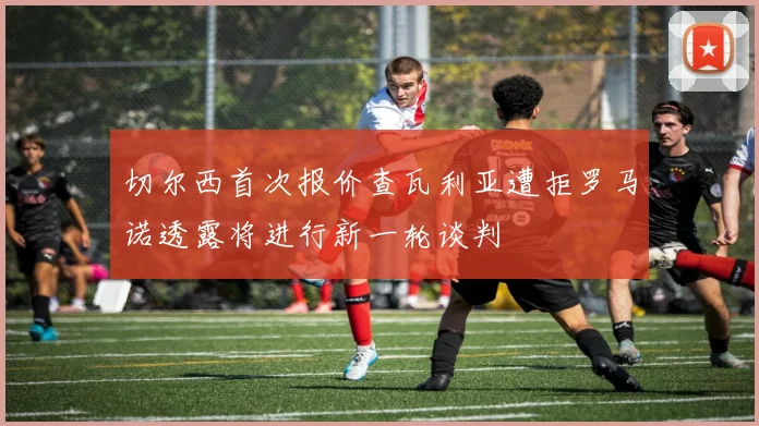 切尔西首次报价查瓦利亚遭拒罗马诺透露将进行新一轮谈判