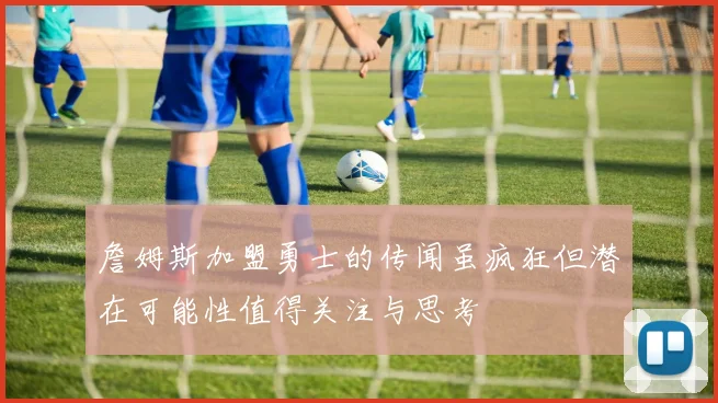 詹姆斯加盟勇士的传闻虽疯狂但潜在可能性值得关注与思考