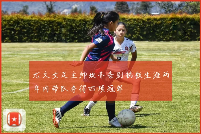 尤文女足主帅坎齐告别执教生涯两年内带队夺得四项冠军
