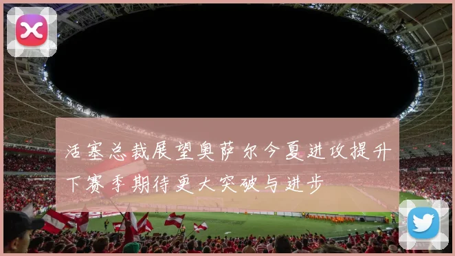 活塞总裁展望奥萨尔今夏进攻提升下赛季期待更大突破与进步