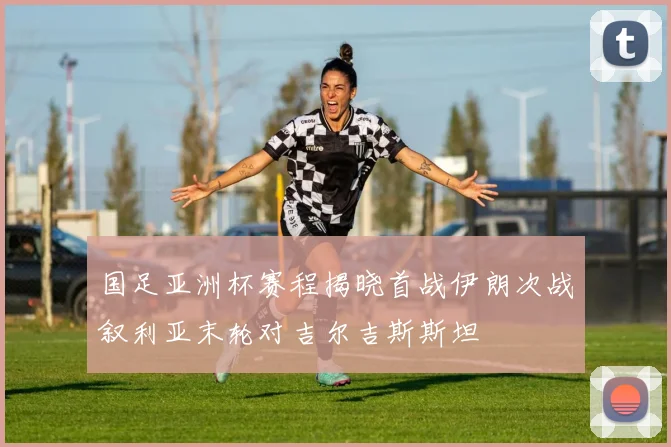 国足亚洲杯赛程揭晓首战伊朗次战叙利亚末轮对吉尔吉斯斯坦