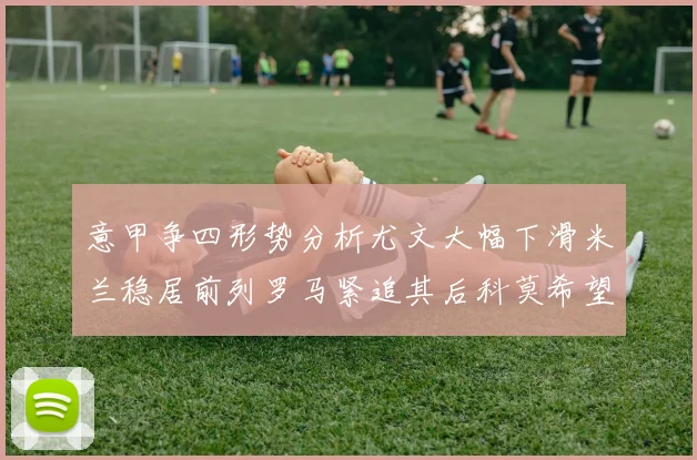 意甲争四形势分析尤文大幅下滑米兰稳居前列罗马紧追其后科莫希望渺茫