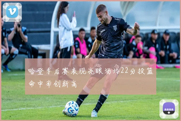 哈登季后赛表现亮眼场均22分投篮命中率创新高