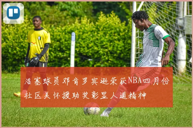 活塞球员邓肯罗宾逊荣获NBA四月份社区关怀援助奖彰显人道精神