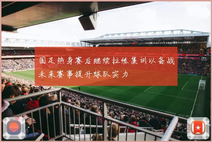 国足热身赛后继续拉练集训以备战未来赛事提升球队实力