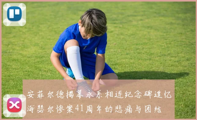 安菲尔德揭幕永系相连纪念碑追忆海瑟尔惨案41周年的悲痛与团结